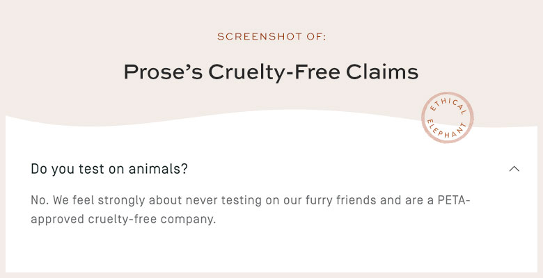 Does Prose Test On Animals? No. We feel strongly about never testing on our furry friends and are a PETA-approved cruelty-free company.